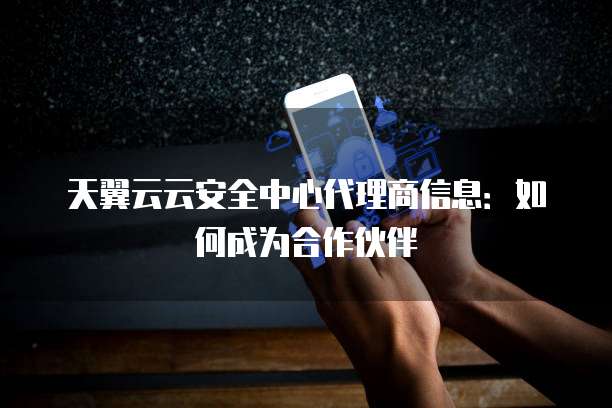 天翼云云安全中心代理商信息：如何成为合作伙伴
