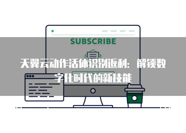 天翼云动作活体识别返利:解锁数字化时代的新技能