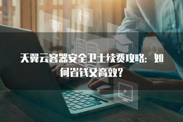 天翼云容器安全卫士续费攻略:如何省钱又高效?