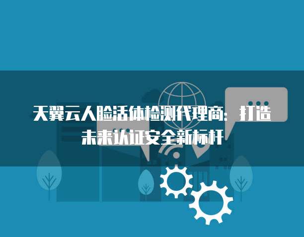 天翼云人脸活体检测代理商:打造未来认证安全新标杆
