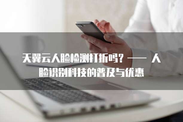 天翼云人脸检测打折吗?—— 人脸识别科技的普及与优惠