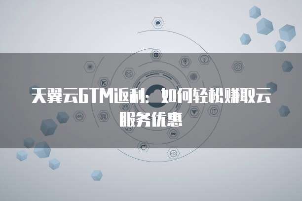 天翼云GTM返利:如何轻松赚取云服务优惠