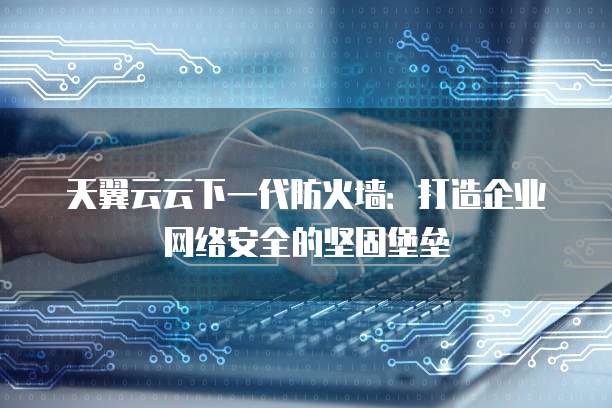 天翼云云下一代防火墙:打造企业网络安全的坚固堡垒