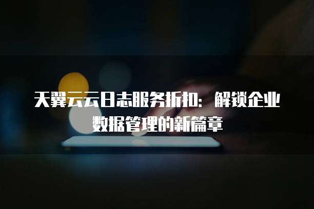 天翼云云日志服务折扣:解锁企业数据管理的新篇章