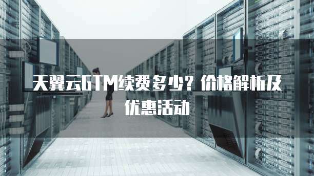 天翼云GTM续费多少?价格解析及优惠活动