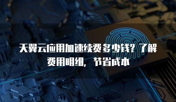 天翼云应用加速续费多少钱?了解费用明细,节省成本