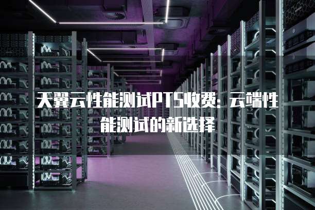天翼云性能测试PTS收费: 云端性能测试的新选择