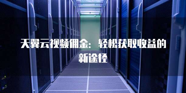 天翼云视频佣金:轻松获取收益的新途径