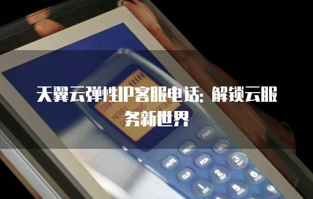 天翼云弹性IP客服电话: 解锁云服务新世界