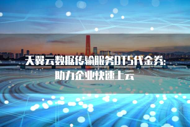 天翼云数据传输服务DTS代金券:助力企业快速上云