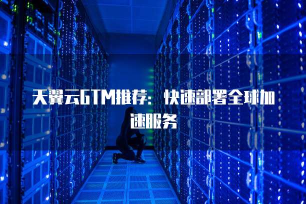 天翼云GTM推荐：快速部署全球加速服务