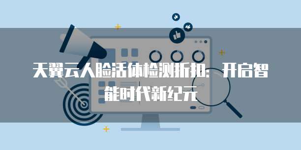 天翼云人脸活体检测折扣:开启智能时代新纪元