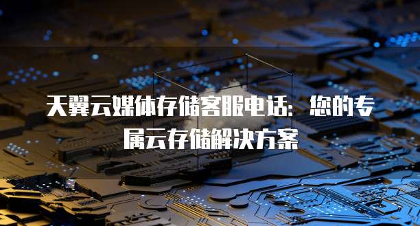 天翼云媒体存储客服电话:您的专属云存储解决方案