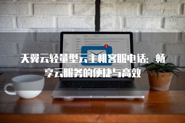 天翼云轻量型云主机客服电话：畅享云服务的便捷与高效