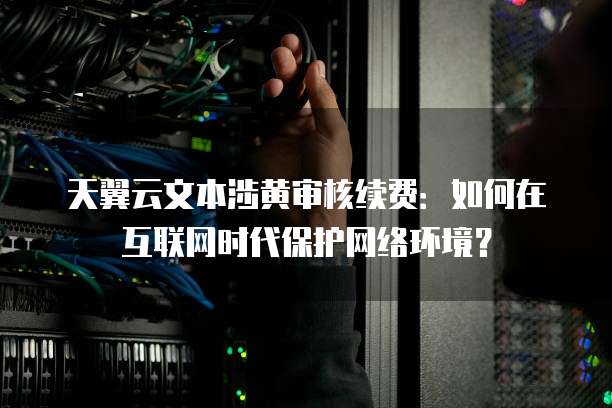 天翼云文本涉黄审核续费：如何在互联网时代保护网络环境？