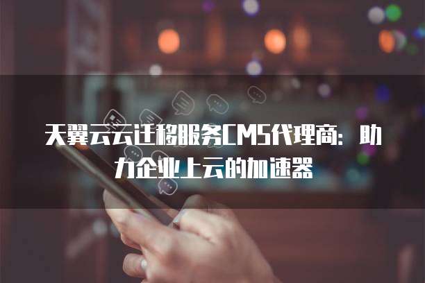 天翼云云迁移服务CMS代理商:助力企业上云的加速器