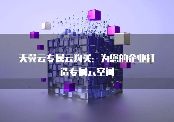 天翼云专属云购买:为您的企业打造专属云空间