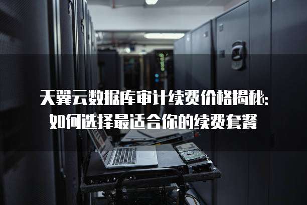 天翼云数据库审计续费价格揭秘:如何选择最适合你的续费套餐