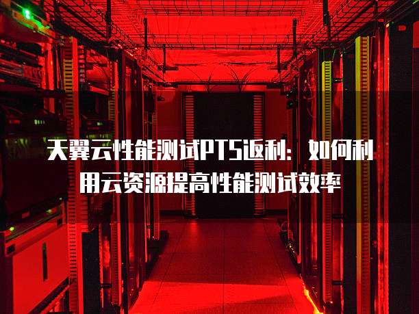 天翼云性能测试PTS返利：如何利用云资源提高性能测试效率