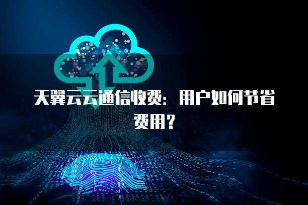天翼云云通信收费:用户如何节省费用?