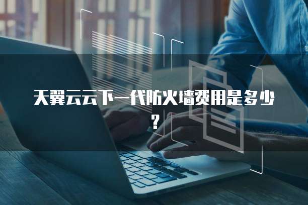 天翼云云下一代防火墙费用是多少？