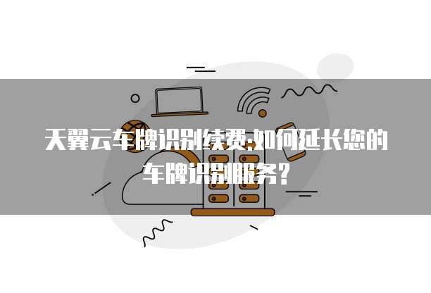 天翼云车牌识别续费:如何延长您的车牌识别服务?