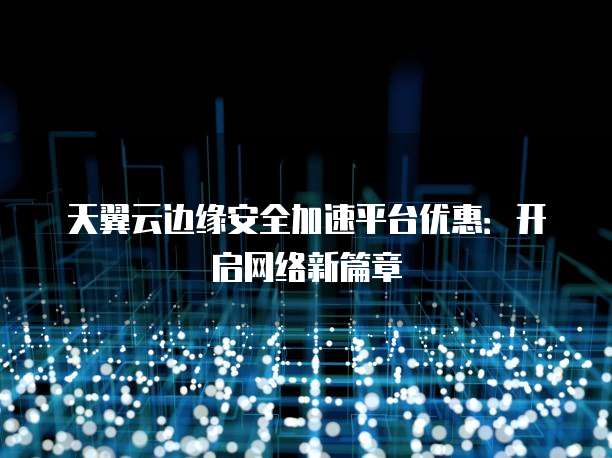 天翼云边缘安全加速平台优惠:开启网络新篇章