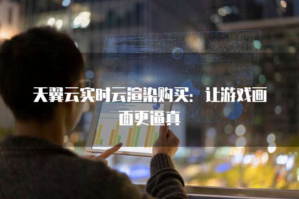 天翼云实时云渲染购买:让游戏画面更逼真