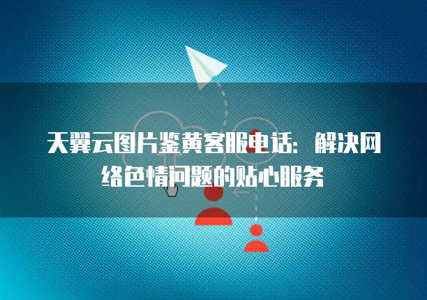 天翼云图片鉴黄客服电话:解决网络色情问题的贴心服务