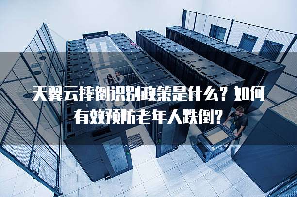 天翼云摔倒识别政策是什么?如何有效预防老年人跌倒?