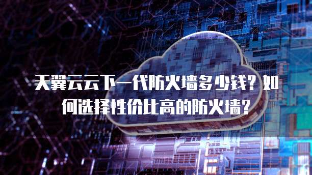 天翼云云下一代防火墙多少钱？如何选择性价比高的防火墙？