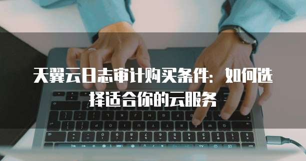 天翼云日志审计购买条件：如何选择适合你的云服务