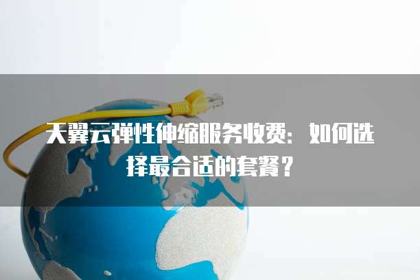 天翼云弹性伸缩服务收费:如何选择最合适的套餐?