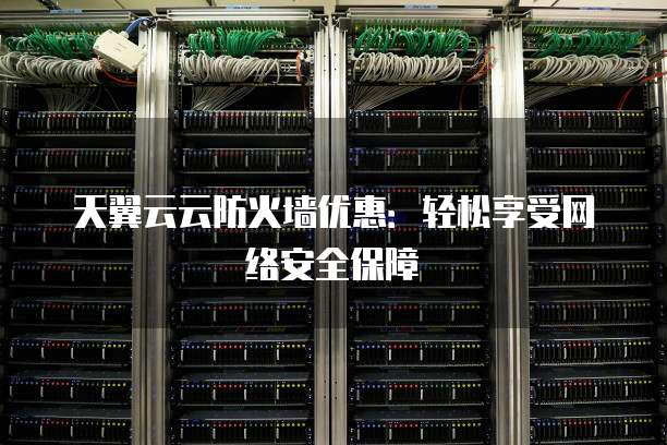 天翼云云防火墙优惠:轻松享受网络安全保障