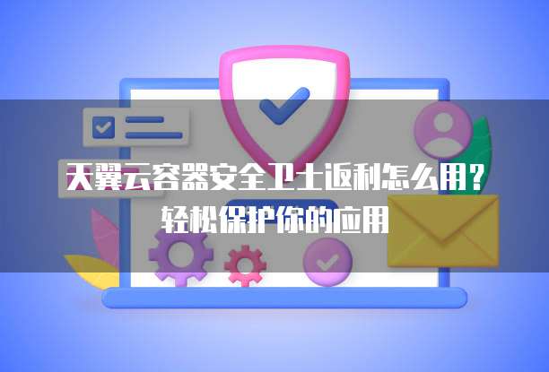 天翼云容器安全卫士返利怎么用?轻松保护你的应用