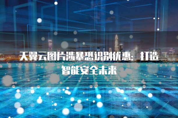 天翼云图片涉暴恐识别优惠:打造智能安全未来