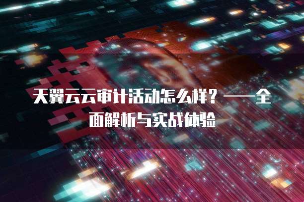 天翼云云审计活动怎么样?——全面解析与实战体验