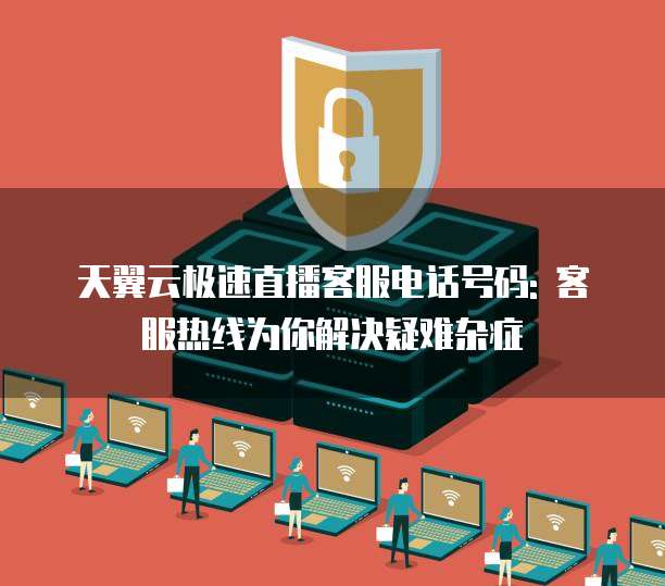 天翼云极速直播客服电话号码: 客服热线为你解决疑难杂症