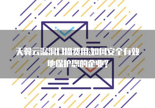 天翼云漏洞扫描费用:如何安全有效地保护您的企业?