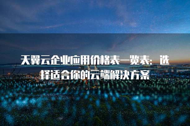 天翼云企业应用价格表一览表:选择适合你的云端解决方案