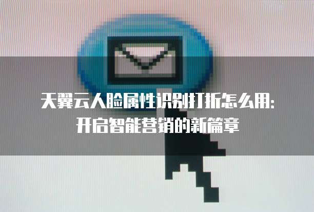 天翼云人脸属性识别打折怎么用:开启智能营销的新篇章
