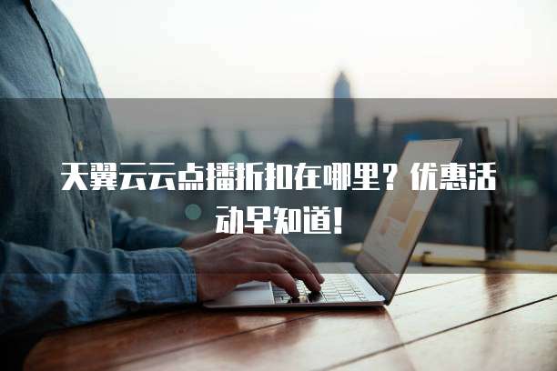 天翼云云点播折扣在哪里?优惠活动早知道!