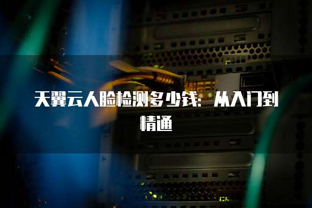 天翼云人脸检测多少钱:从入门到精通