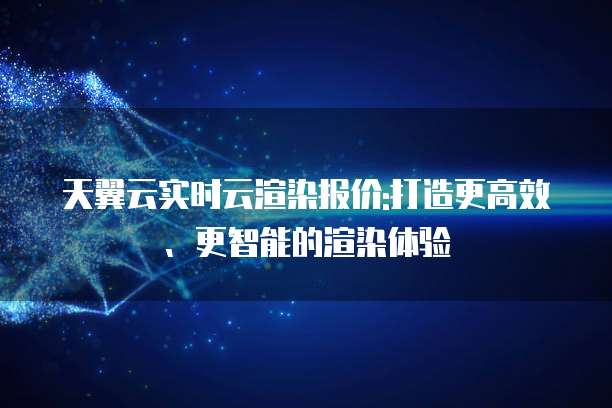 天翼云实时云渲染报价:打造更高效、更智能的渲染体验