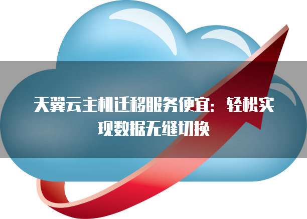 天翼云主机迁移服务便宜:轻松实现数据无缝切换