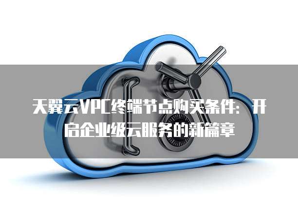 天翼云VPC终端节点购买条件：开启企业级云服务的新篇章