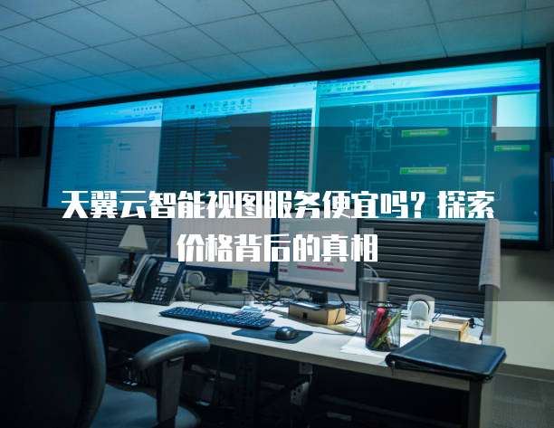 天翼云智能视图服务便宜吗?探索价格背后的真相