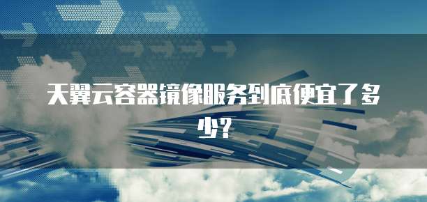 天翼云容器镜像服务到底便宜了多少?