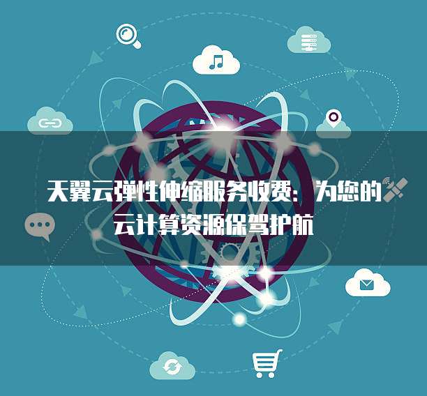 天翼云弹性伸缩服务收费:为您的云计算资源保驾护航