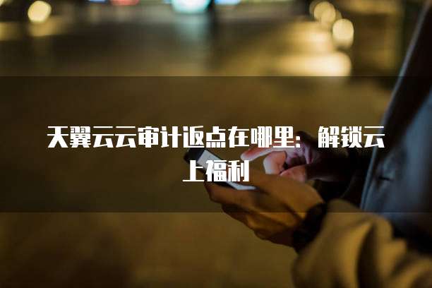 天翼云云审计返点在哪里:解锁云上福利